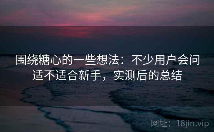 围绕糖心的一些想法：不少用户会问适不适合新手，实测后的总结