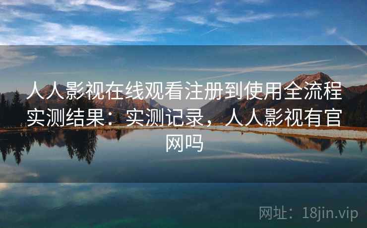 人人影视在线观看注册到使用全流程实测结果：实测记录，人人影视有官网吗