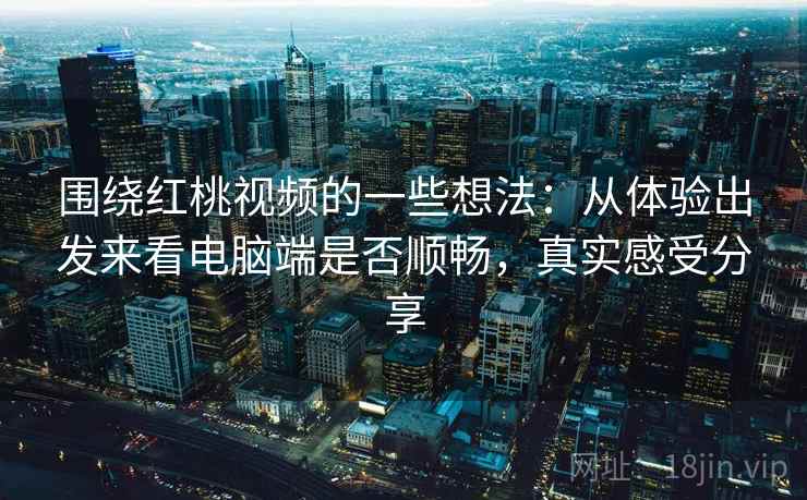 围绕红桃视频的一些想法：从体验出发来看电脑端是否顺畅，真实感受分享