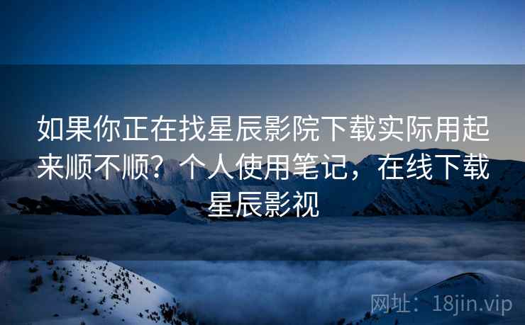 如果你正在找星辰影院下载实际用起来顺不顺？个人使用笔记，在线下载星辰影视