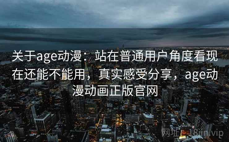 关于age动漫：站在普通用户角度看现在还能不能用，真实感受分享，age动漫动画正版官网