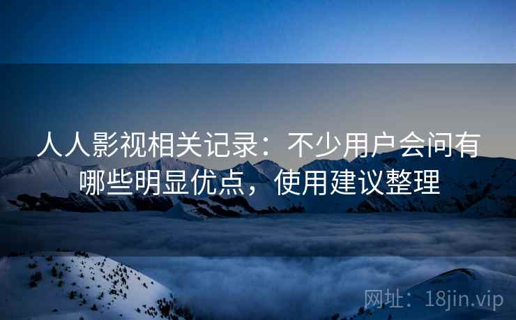 人人影视相关记录：不少用户会问有哪些明显优点，使用建议整理