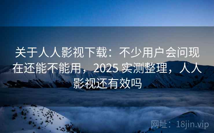 关于人人影视下载：不少用户会问现在还能不能用，2025 实测整理，人人影视还有效吗