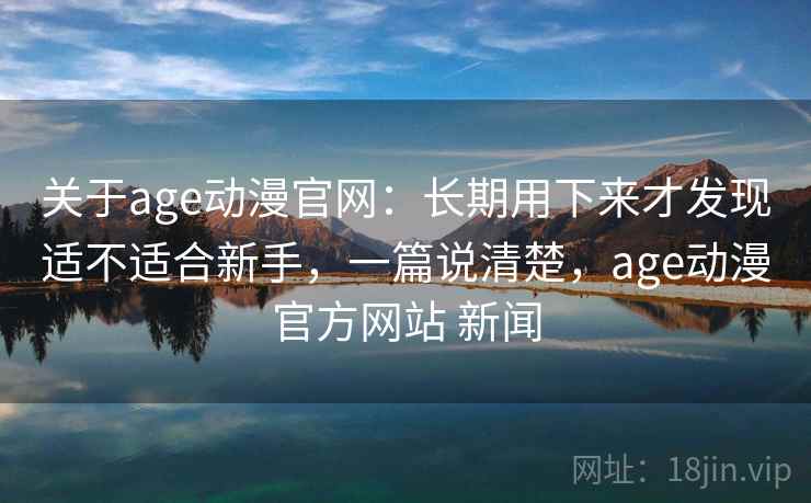 关于age动漫官网：长期用下来才发现适不适合新手，一篇说清楚，age动漫官方网站 新闻
