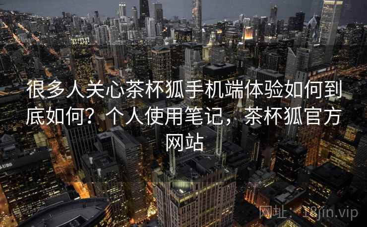 很多人关心茶杯狐手机端体验如何到底如何?个人使用笔记,茶杯狐官方网站 很多人关心茶杯狐手机端体验如何到底如何?个人使用笔记,茶杯狐官方网站