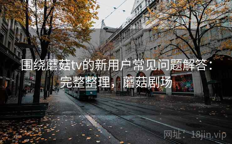 围绕蘑菇tv的新用户常见问题解答：完整整理，蘑菇剧场