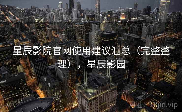 星辰影院官网使用建议汇总（完整整理），星辰影园