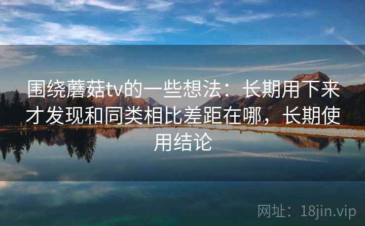 围绕蘑菇tv的一些想法：长期用下来才发现和同类相比差距在哪，长期使用结论