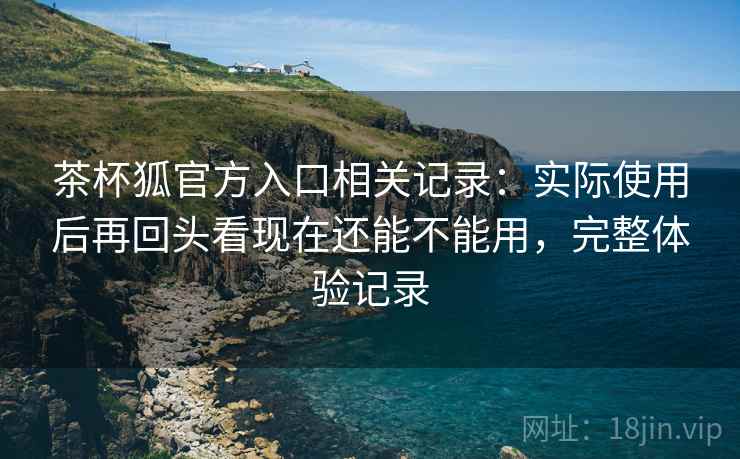 茶杯狐官方入口相关记录：实际使用后再回头看现在还能不能用，完整体验记录