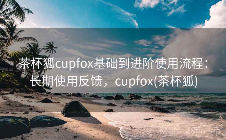 茶杯狐cupfox基础到进阶使用流程：长期使用反馈，cupfox(茶杯狐)