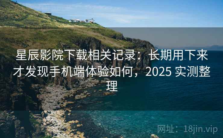 星辰影院下载相关记录：长期用下来才发现手机端体验如何，2025 实测整理