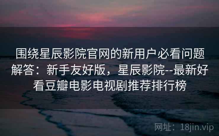围绕星辰影院官网的新用户必看问题解答：新手友好版，星辰影院--最新好看豆瓣电影电视剧推荐排行榜