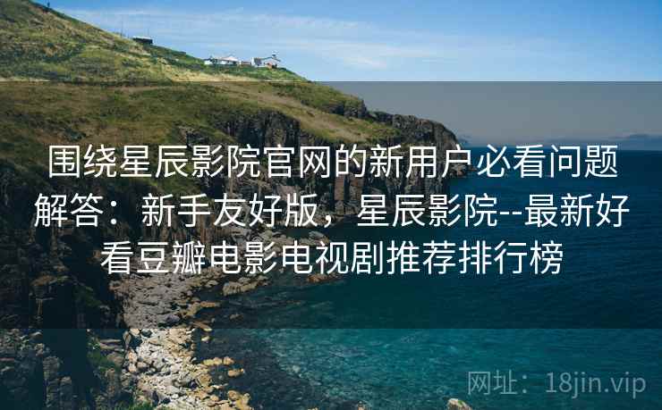 围绕星辰影院官网的新用户必看问题解答：新手友好版，星辰影院--最新好看豆瓣电影电视剧推荐排行榜