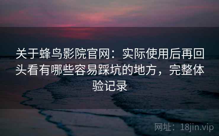 关于蜂鸟影院官网：实际使用后再回头看有哪些容易踩坑的地方，完整体验记录