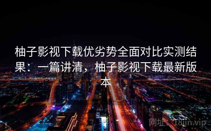 柚子影视下载优劣势全面对比实测结果：一篇讲清，柚子影视下载最新版本