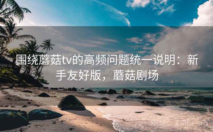 围绕蘑菇tv的高频问题统一说明：新手友好版，蘑菇剧场