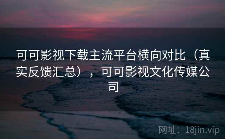 可可影视下载主流平台横向对比（真实反馈汇总），可可影视文化传媒公司