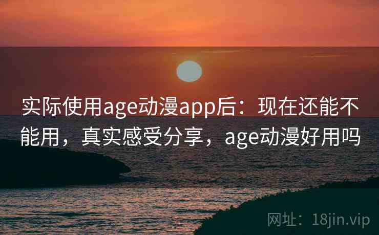 实际使用age动漫app后：现在还能不能用，真实感受分享，age动漫好用吗
