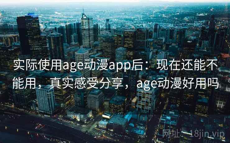 实际使用age动漫app后：现在还能不能用，真实感受分享，age动漫好用吗