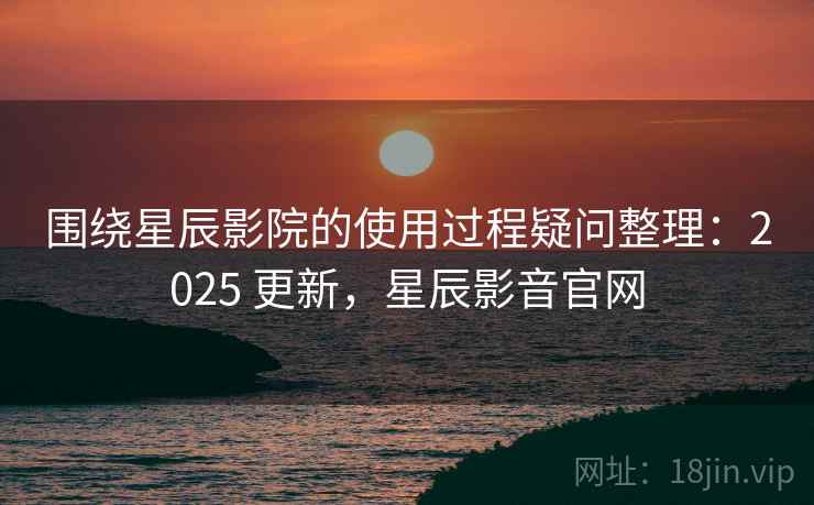 围绕星辰影院的使用过程疑问整理：2025 更新，星辰影音官网