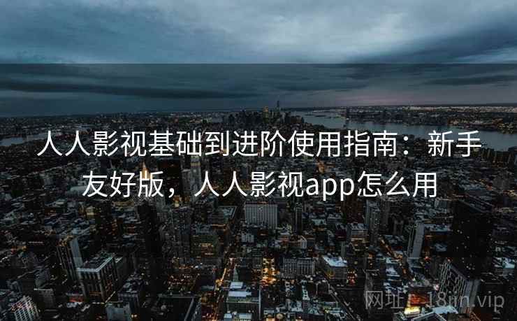 人人影视基础到进阶使用指南：新手友好版，人人影视app怎么用