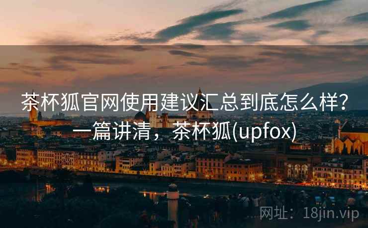 茶杯狐官网使用建议汇总到底怎么样？一篇讲清，茶杯狐(upfox)
