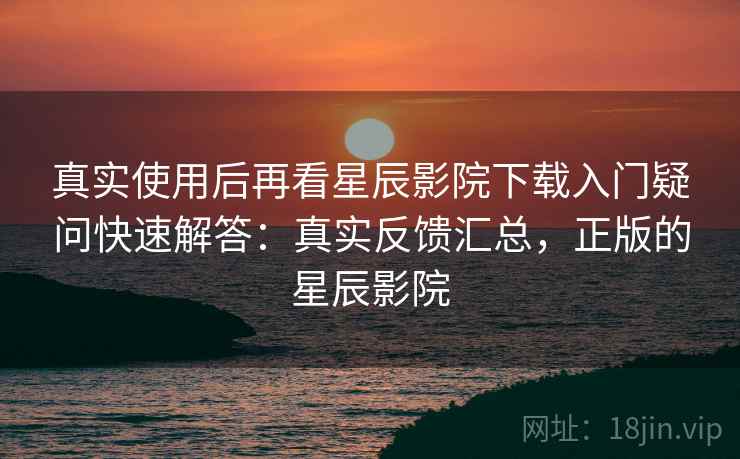 真实使用后再看星辰影院下载入门疑问快速解答：真实反馈汇总，正版的星辰影院