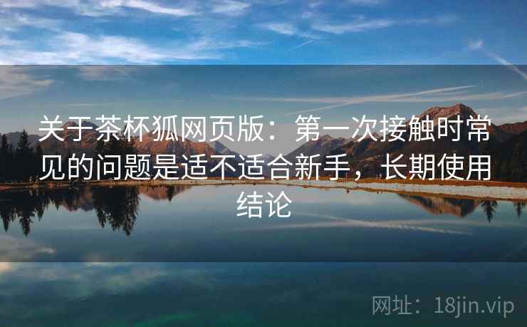关于茶杯狐网页版：第一次接触时常见的问题是适不适合新手，长期使用结论