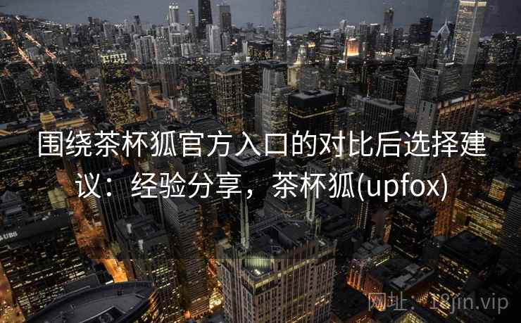 围绕茶杯狐官方入口的对比后选择建议：经验分享，茶杯狐(upfox)