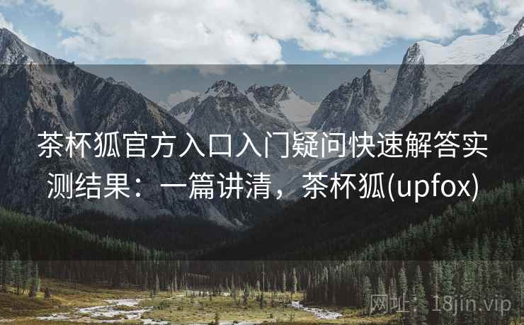 茶杯狐官方入口入门疑问快速解答实测结果：一篇讲清，茶杯狐(upfox)