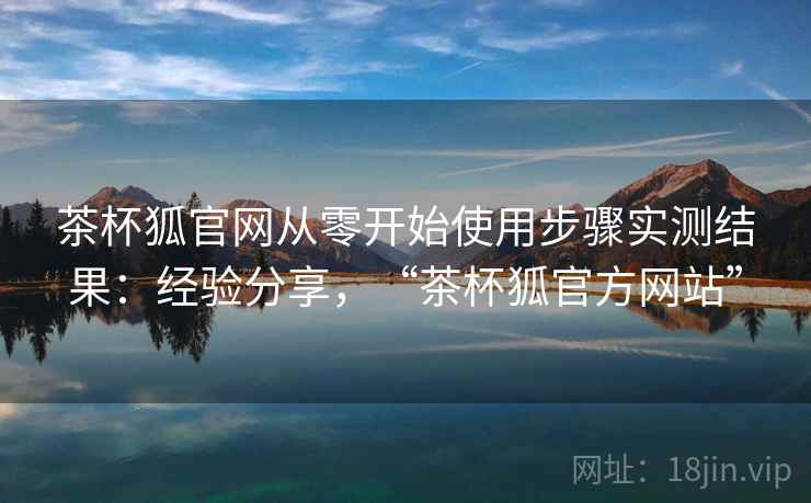 茶杯狐官网从零开始使用步骤实测结果：经验分享，“茶杯狐官方网站”