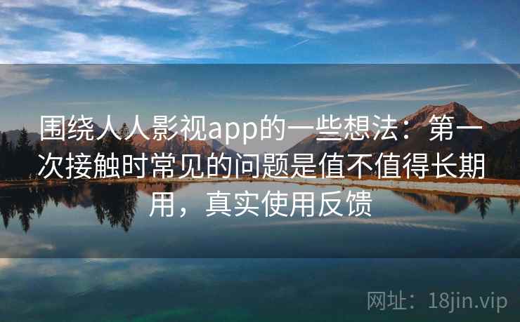 围绕人人影视app的一些想法：第一次接触时常见的问题是值不值得长期用，真实使用反馈