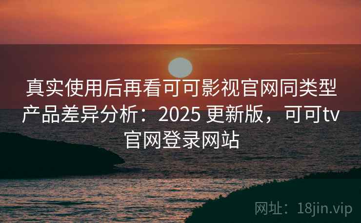 真实使用后再看可可影视官网同类型产品差异分析：2025 更新版，可可tv官网登录网站