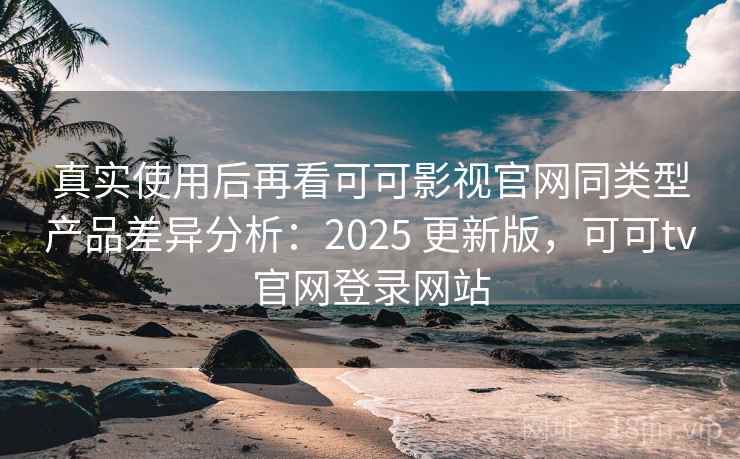 真实使用后再看可可影视官网同类型产品差异分析：2025 更新版，可可tv官网登录网站