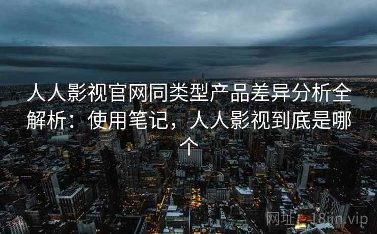 人人影视官网同类型产品差异分析全解析：使用笔记，人人影视到底是哪个