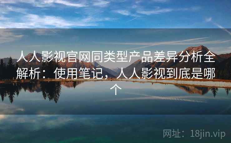 人人影视官网同类型产品差异分析全解析：使用笔记，人人影视到底是哪个
