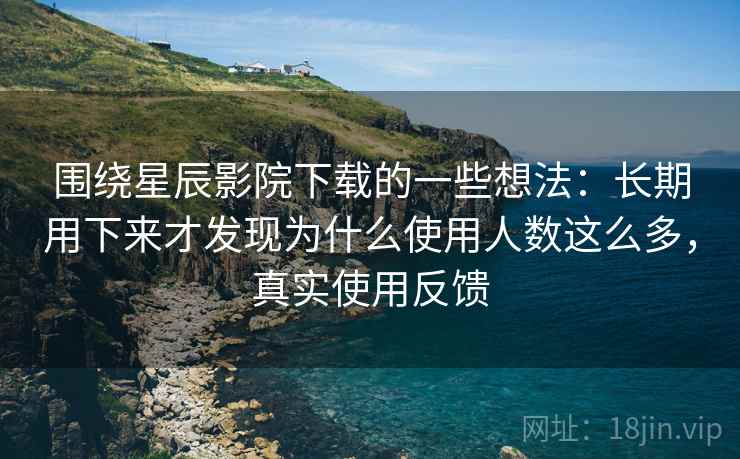 围绕星辰影院下载的一些想法：长期用下来才发现为什么使用人数这么多，真实使用反馈