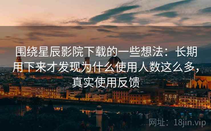 围绕星辰影院下载的一些想法：长期用下来才发现为什么使用人数这么多，真实使用反馈
