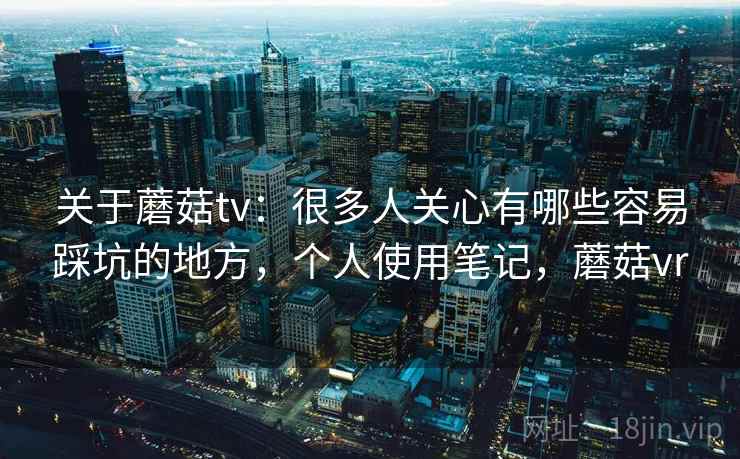 关于蘑菇tv：很多人关心有哪些容易踩坑的地方，个人使用笔记，蘑菇vr