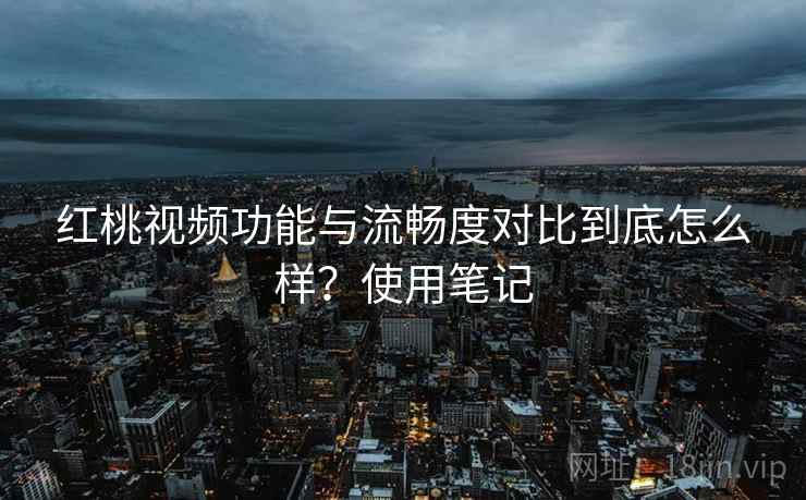 红桃视频功能与流畅度对比到底怎么样？使用笔记