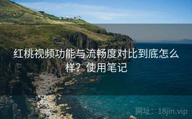 红桃视频功能与流畅度对比到底怎么样？使用笔记