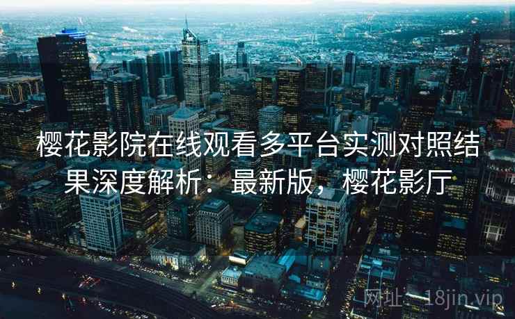 樱花影院在线观看多平台实测对照结果深度解析：最新版，樱花影厅