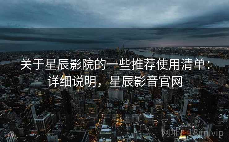 关于星辰影院的一些推荐使用清单：详细说明，星辰影音官网