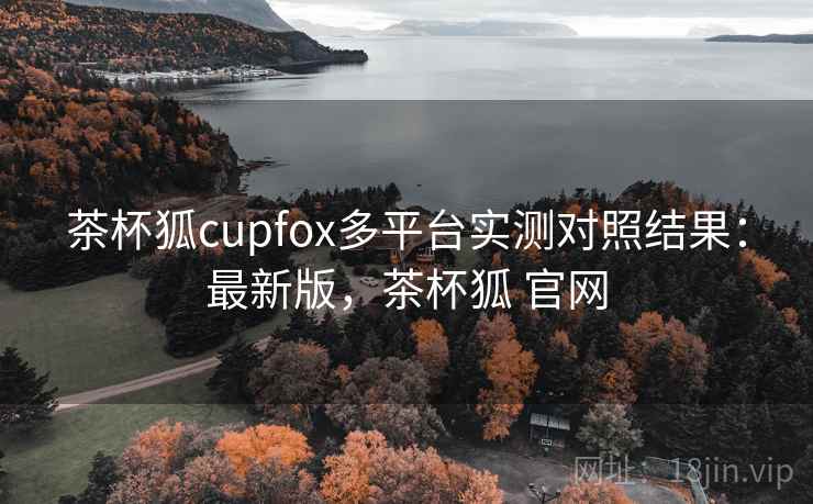 茶杯狐cupfox多平台实测对照结果：最新版，茶杯狐 官网