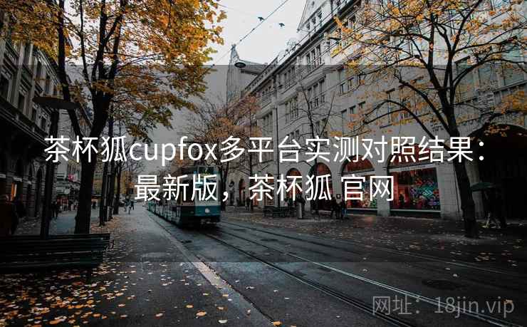 茶杯狐cupfox多平台实测对照结果：最新版，茶杯狐 官网