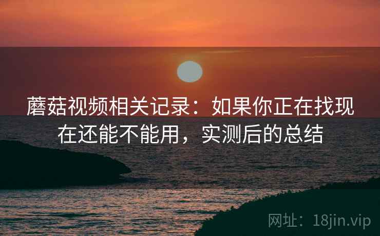 蘑菇视频相关记录：如果你正在找现在还能不能用，实测后的总结