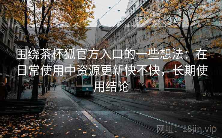 围绕茶杯狐官方入口的一些想法：在日常使用中资源更新快不快，长期使用结论