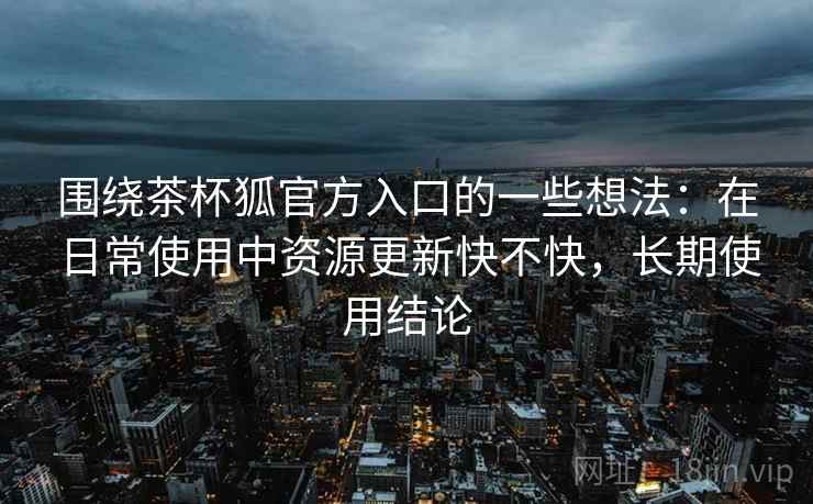 围绕茶杯狐官方入口的一些想法：在日常使用中资源更新快不快，长期使用结论