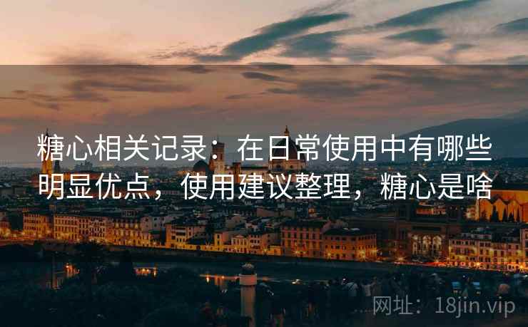 糖心相关记录：在日常使用中有哪些明显优点，使用建议整理，糖心是啥