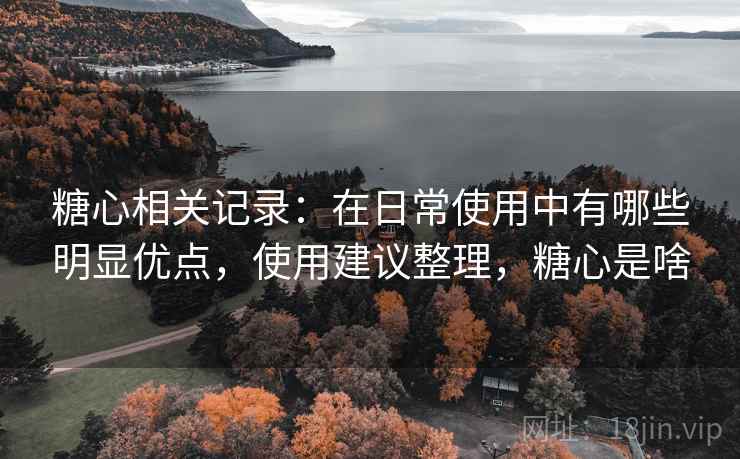 糖心相关记录：在日常使用中有哪些明显优点，使用建议整理，糖心是啥
